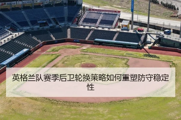 英格兰队赛季后卫轮换策略如何重塑防守稳定性